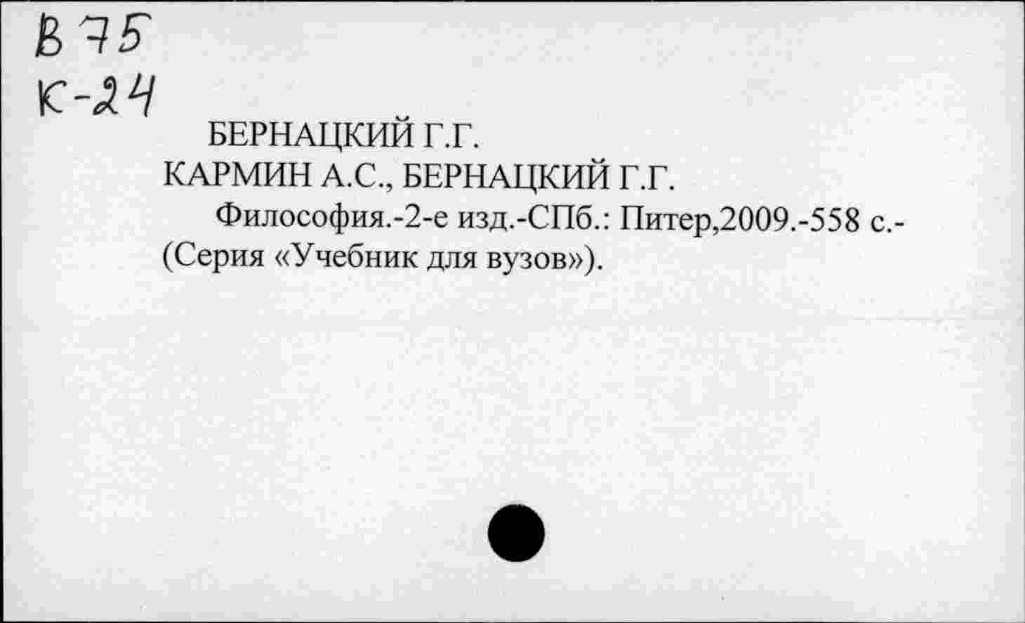 ﻿БЕРНАЦКИЙ Г.Г.
КАРМИН А.С., БЕРНАЦКИЙ Г.Г.
Философия.-2-е изд.-СПб.: Питер,2009.-558 с.-(Серия «Учебник для вузов»).